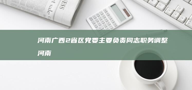 河南 广西2省区党委主要负责同志职务调整 (河南在广西的哪个位置)