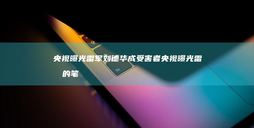 央视曝光 雷军 刘德华成受害者 (央视曝光雷军的笔记)